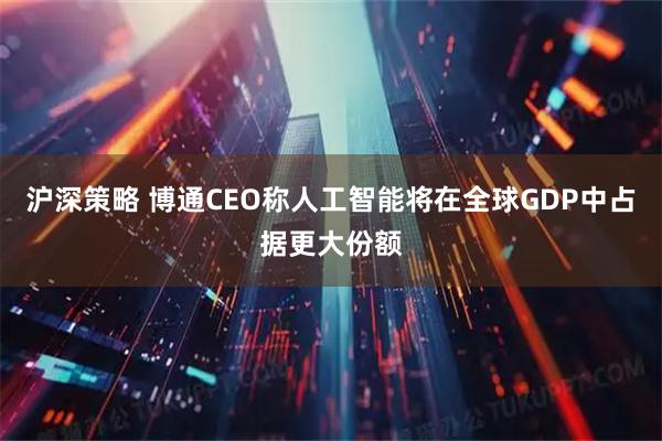 沪深策略 博通CEO称人工智能将在全球GDP中占据更大份额