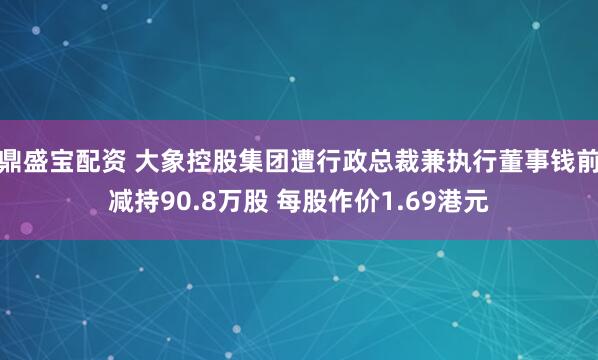 鼎盛宝配资 大象控股集团遭行政总裁兼执行董事钱前减持90.8万股 每股作价1.69港元