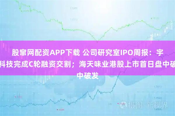股窜网配资APP下载 公司研究室IPO周报：宇树科技完成C轮融资交割；海天味业港股上市首日盘中破发