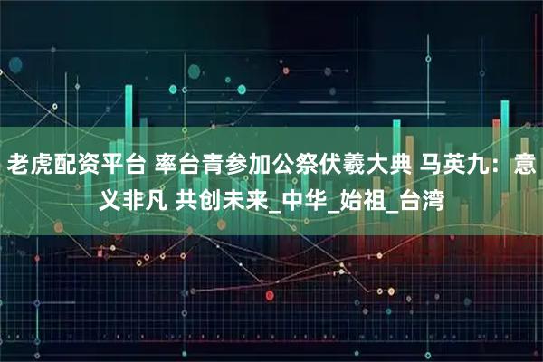 老虎配资平台 率台青参加公祭伏羲大典 马英九：意义非凡 共创未来_中华_始祖_台湾