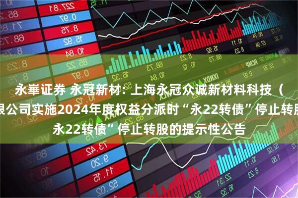 永崋证券 永冠新材: 上海永冠众诚新材料科技（集团）股份有限公司实施2024年度权益分派时“永22转债”停止转股的提示性公告
