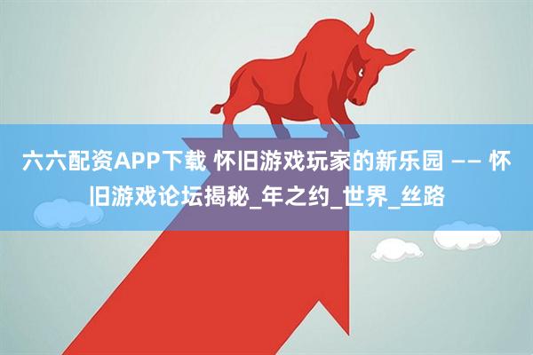 六六配资APP下载 怀旧游戏玩家的新乐园 —— 怀旧游戏论坛揭秘_年之约_世界_丝路