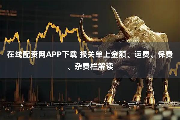 在线配资网APP下载 报关单上金额、运费、保费、杂费栏解读
