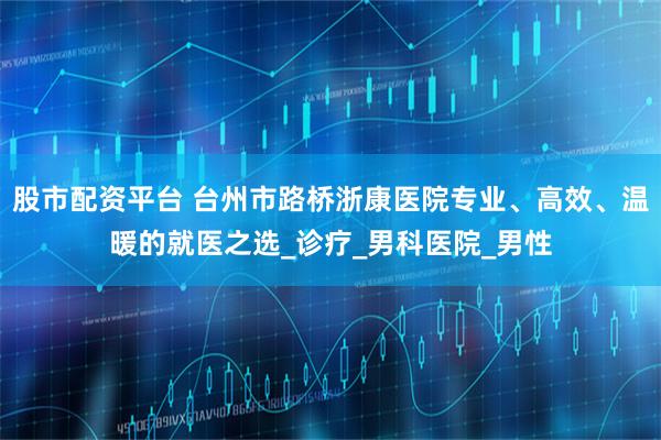 股市配资平台 台州市路桥浙康医院专业、高效、温暖的就医之选_诊疗_男科医院_男性