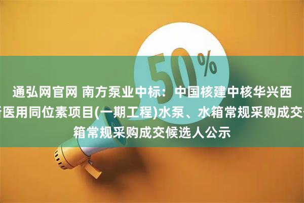 通弘网官网 南方泵业中标：中国核建中核华兴西南重庆创新医用同位素项目(一期工程)水泵、水箱常规采购成交候选人公示