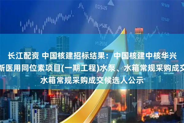 长江配资 中国核建招标结果：中国核建中核华兴西南重庆创新医用同位素项目(一期工程)水泵、水箱常规采购成交候选人公示