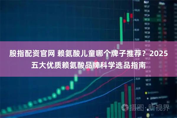 股指配资官网 赖氨酸儿童哪个牌子推荐？2025五大优质赖氨酸品牌科学选品指南