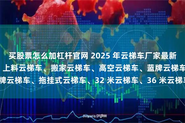 买股票怎么加杠杆官网 2025 年云梯车厂家最新推荐榜发布，工程云梯车、上料云梯车、搬家云梯车、高空云梯车、蓝牌云梯车、拖挂式云梯车、32 米云梯车、36 米云梯车、40 米云梯车
