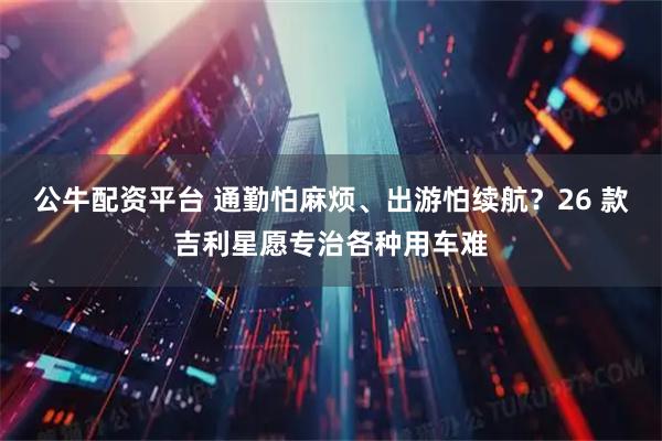 公牛配资平台 通勤怕麻烦、出游怕续航？26 款吉利星愿专治各种用车难