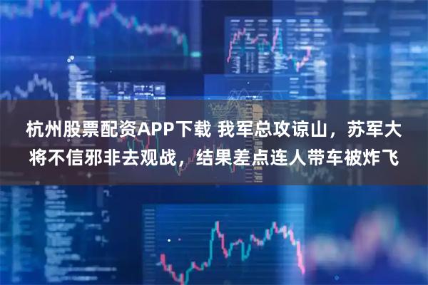 杭州股票配资APP下载 我军总攻谅山，苏军大将不信邪非去观战，结果差点连人带车被炸飞