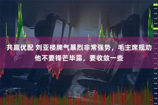 共赢优配 刘亚楼脾气暴烈非常强势，毛主席规劝他不要锋芒毕露，要收敛一些