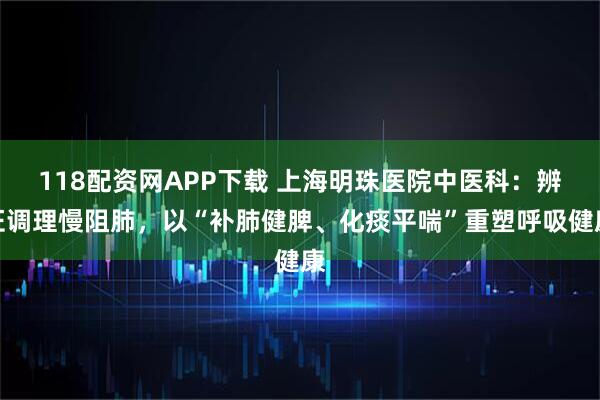 118配资网APP下载 上海明珠医院中医科：辨证调理慢阻肺，以“补肺健脾、化痰平喘”重塑呼吸健康