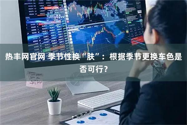 热丰网官网 季节性换“肤”：根据季节更换车色是否可行？