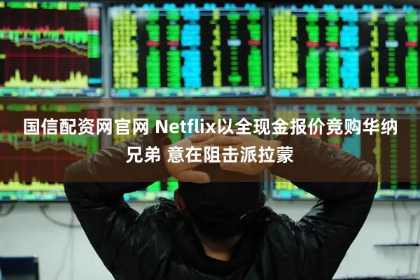 国信配资网官网 Netflix以全现金报价竞购华纳兄弟 意在阻击派拉蒙
