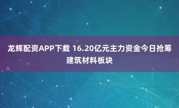 龙辉配资APP下载 16.20亿元主力资金今日抢筹建筑材料板块