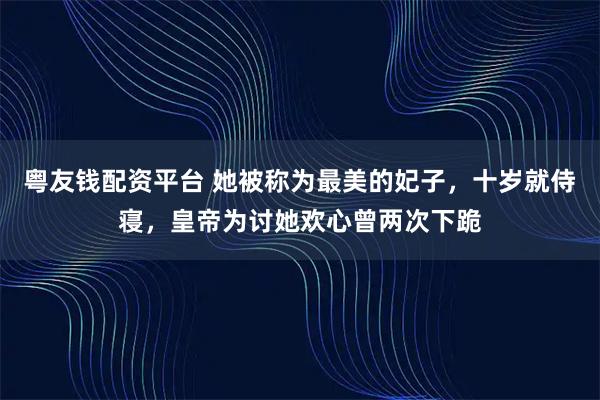 粤友钱配资平台 她被称为最美的妃子，十岁就侍寝，皇帝为讨她欢心曾两次下跪