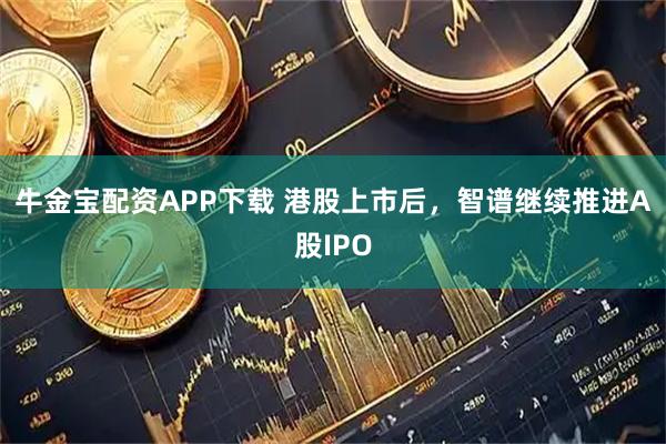 牛金宝配资APP下载 港股上市后，智谱继续推进A股IPO