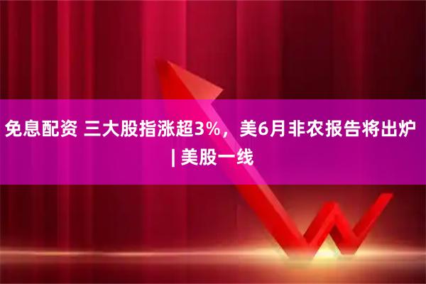 免息配资 三大股指涨超3%，美6月非农报告将出炉 | 美股一线