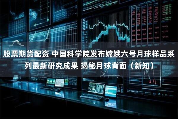 股票期货配资 中国科学院发布嫦娥六号月球样品系列最新研究成果 揭秘月球背面（新知）
