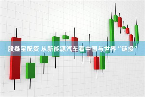 股鑫宝配资 从新能源汽车看中国与世界“链接”