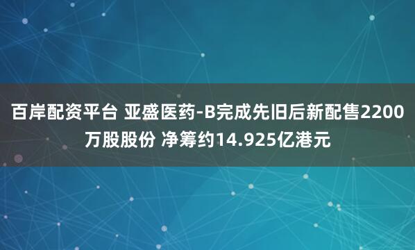 百岸配资平台 亚盛医药-B完成先旧后新配售2200万股股份 净筹约14.925亿港元
