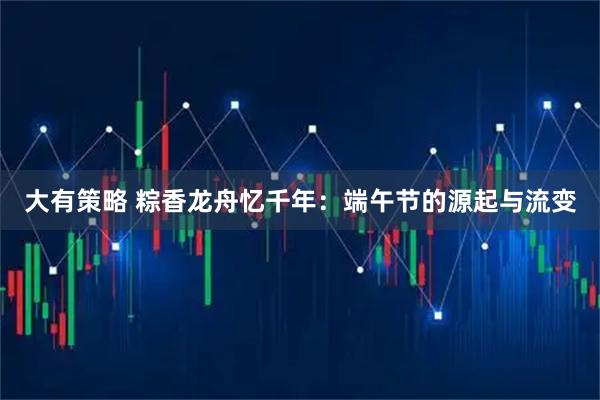 大有策略 粽香龙舟忆千年：端午节的源起与流变