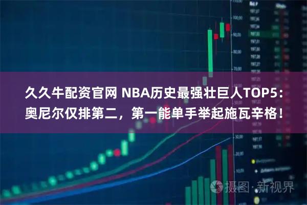 久久牛配资官网 NBA历史最强壮巨人TOP5：奥尼尔仅排第二，第一能单手举起施瓦辛格！