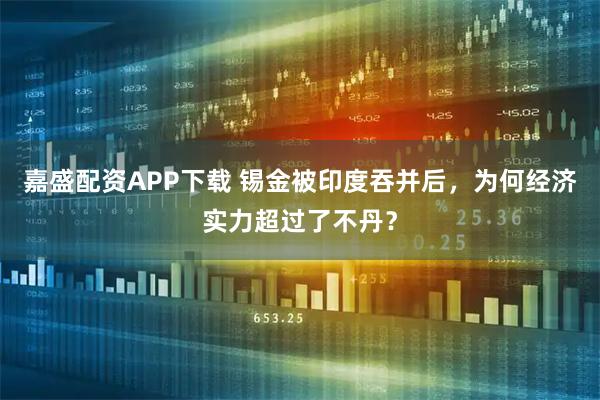 嘉盛配资APP下载 锡金被印度吞并后，为何经济实力超过了不丹？