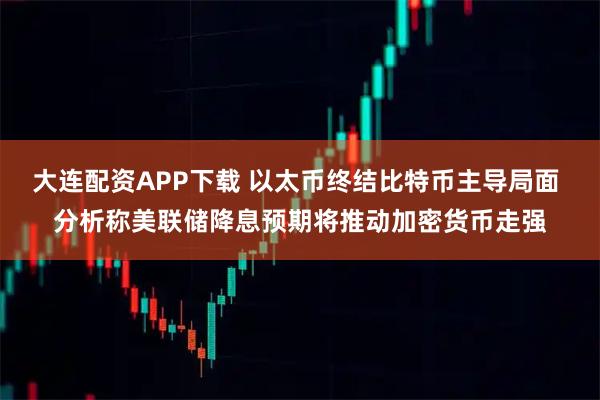 大连配资APP下载 以太币终结比特币主导局面 分析称美联储降息预期将推动加密货币走强