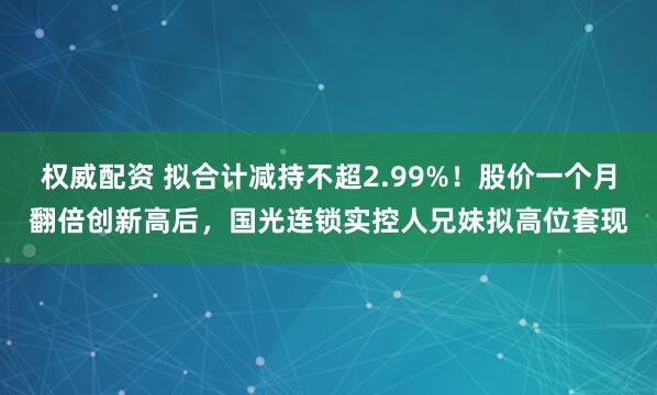 权威配资 拟合计减持不超2.99%！股价一个月翻倍创新高后，国光连锁实控人兄妹拟高位套现