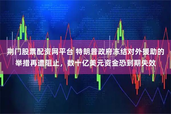荆门股票配资网平台 特朗普政府冻结对外援助的举措再遭阻止，数十亿美元资金恐到期失效