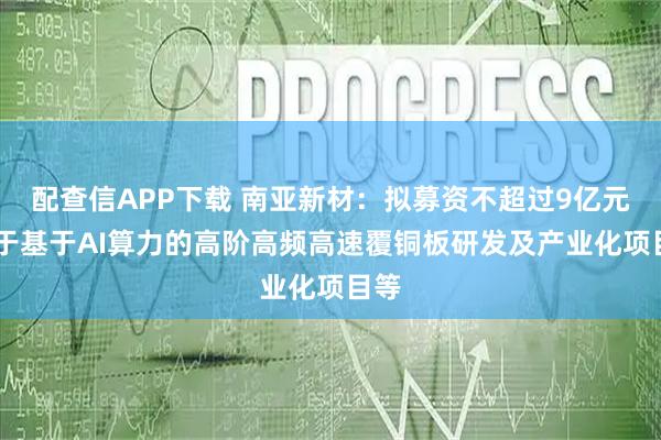 配查信APP下载 南亚新材：拟募资不超过9亿元 用于基于AI算力的高阶高频高速覆铜板研发及产业化项目等