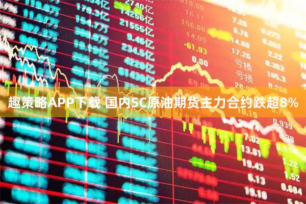 趣策略APP下载 国内SC原油期货主力合约跌超8%